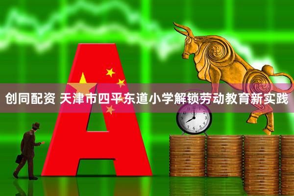 创同配资 天津市四平东道小学解锁劳动教育新实践
