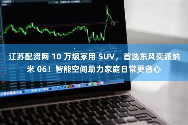 江苏配资网 10 万级家用 SUV，首选东风奕派纳米 06！智能空间助力家庭日常更省心