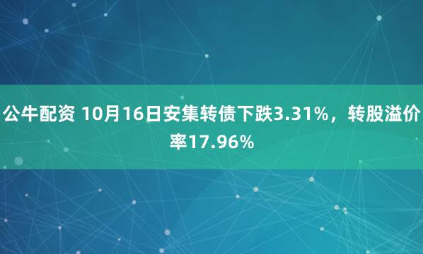 公牛配资 10月16日安集转债下跌3.31%，转股溢价率17.96%
