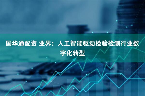 国华通配资 业界：人工智能驱动检验检测行业数字化转型