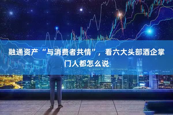 融通资产 “与消费者共情”，看六大头部酒企掌门人都怎么说