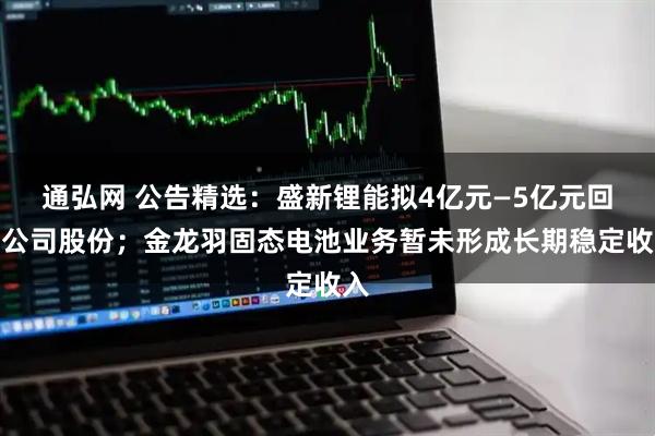 通弘网 公告精选：盛新锂能拟4亿元—5亿元回购公司股份；金龙羽固态电池业务暂未形成长期稳定收入