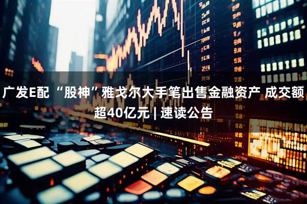 广发E配 “股神”雅戈尔大手笔出售金融资产 成交额超40亿元 | 速读公告