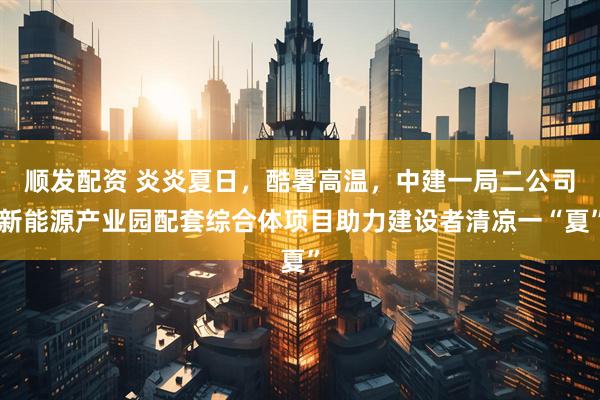 顺发配资 炎炎夏日，酷暑高温，中建一局二公司新能源产业园配套综合体项目助力建设者清凉一“夏”